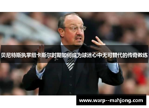 贝尼特斯执掌纽卡斯尔时期如何成为球迷心中无可替代的传奇教练