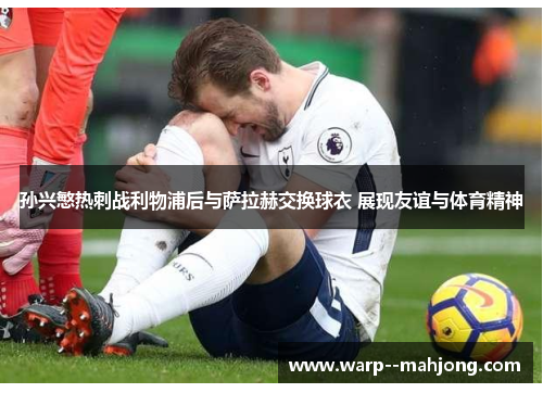 孙兴慜热刺战利物浦后与萨拉赫交换球衣 展现友谊与体育精神