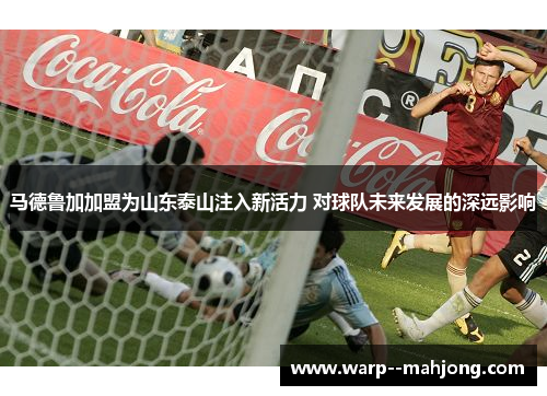马德鲁加加盟为山东泰山注入新活力 对球队未来发展的深远影响